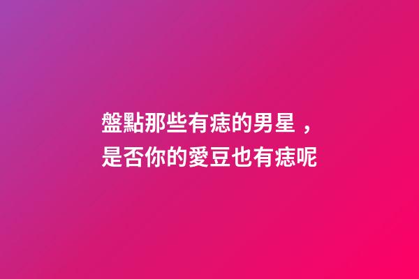 盤點那些有痣的男星，是否你的愛豆也有痣呢
